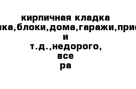 кирпичная кладка ,облицовка,блоки,дома,гаражи,пристройки и т.д.,недорого, все ра